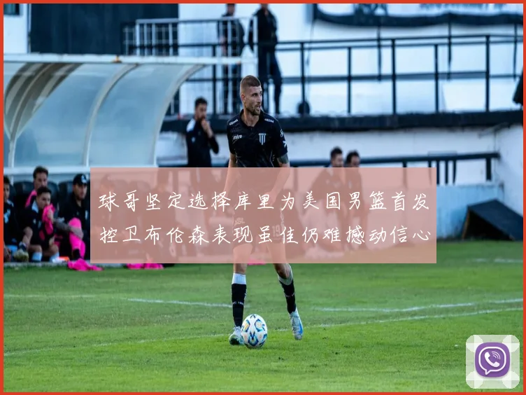 球哥坚定选择库里为美国男篮首发控卫布伦森表现虽佳仍难撼动信心