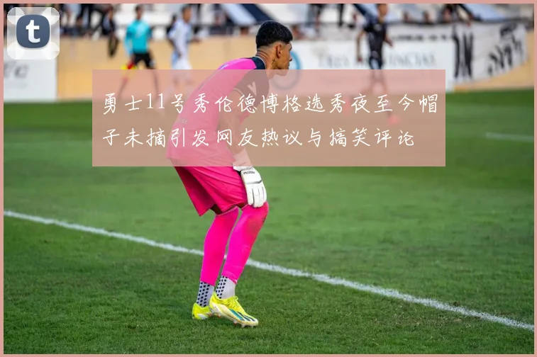 勇士11号秀伦德博格选秀夜至今帽子未摘引发网友热议与搞笑评论