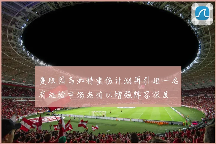 曼联因乌加特重伤计划再引进一名有经验中场老将以增强阵容深度