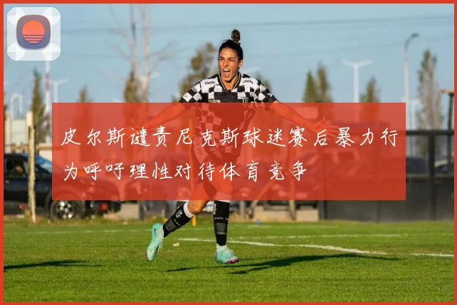皮尔斯谴责尼克斯球迷赛后暴力行为呼吁理性对待体育竞争