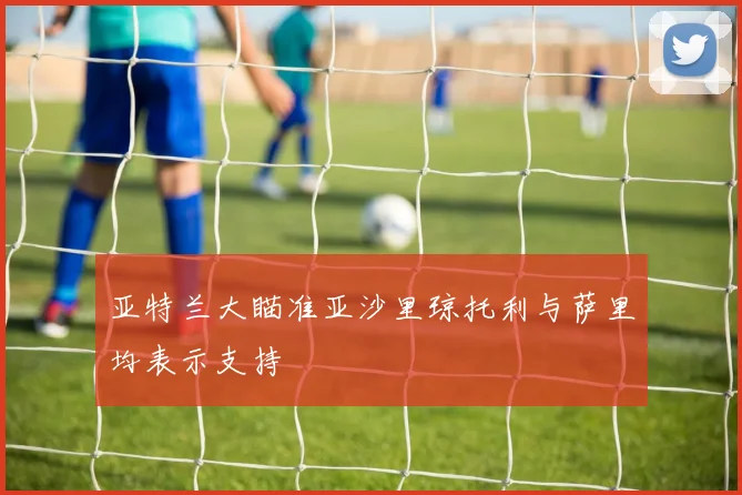 亚特兰大瞄准亚沙里琼托利与萨里均表示支持