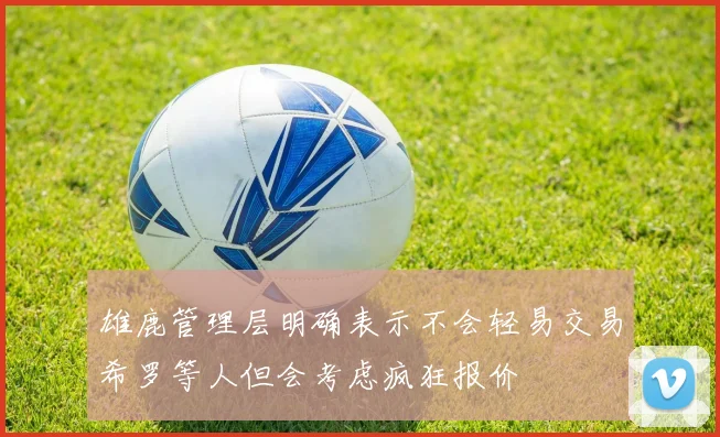 雄鹿管理层明确表示不会轻易交易希罗等人但会考虑疯狂报价