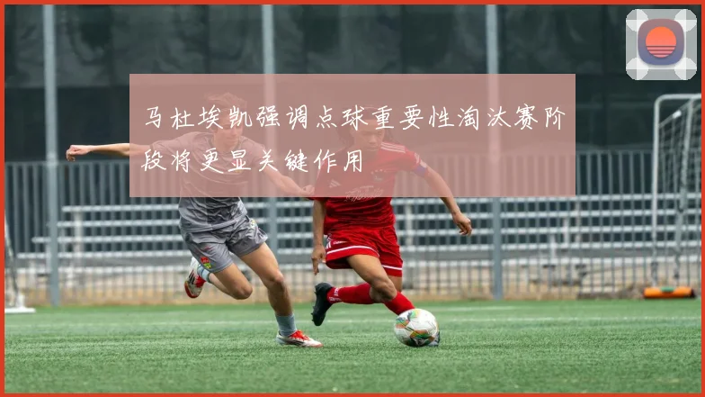 马杜埃凯强调点球重要性淘汰赛阶段将更显关键作用