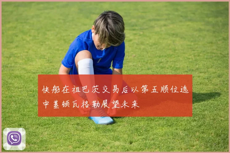 快船在祖巴茨交易后以第五顺位选中基顿瓦格勒展望未来